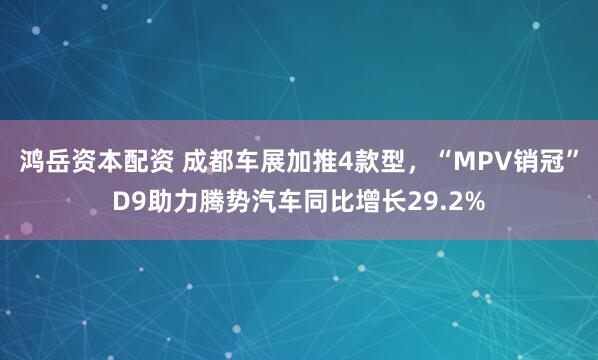鸿岳资本配资 成都车展加推4款型，“MPV销冠”D9助力腾势汽车同比增长29.2%