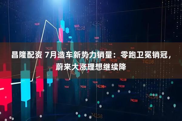 昌隆配资 7月造车新势力销量：零跑卫冕销冠，蔚来大涨理想继续降