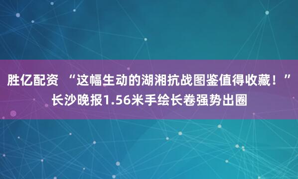 胜亿配资  “这幅生动的湖湘抗战图鉴值得收藏！”长沙晚报1.56米手绘长卷强势出圈