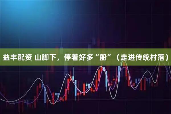 益丰配资 山脚下，停着好多“船”（走进传统村落）