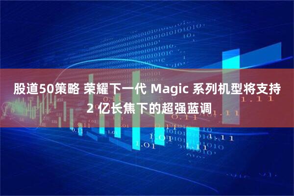 股道50策略 荣耀下一代 Magic 系列机型将支持 2 亿长焦下的超强蓝调