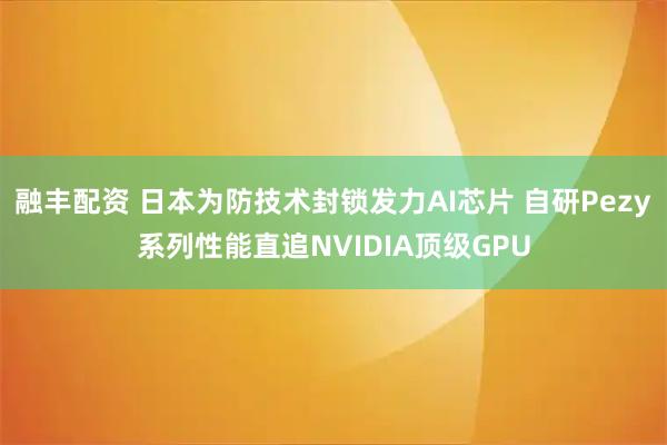 融丰配资 日本为防技术封锁发力AI芯片 自研Pezy系列性能直追NVIDIA顶级GPU
