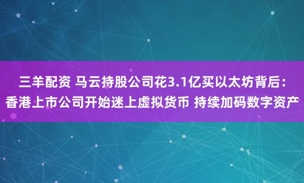三羊配资 马云持股公司花3.1亿买以太坊背后：香港上市公司开始迷上虚拟货币 持续加码数字资产