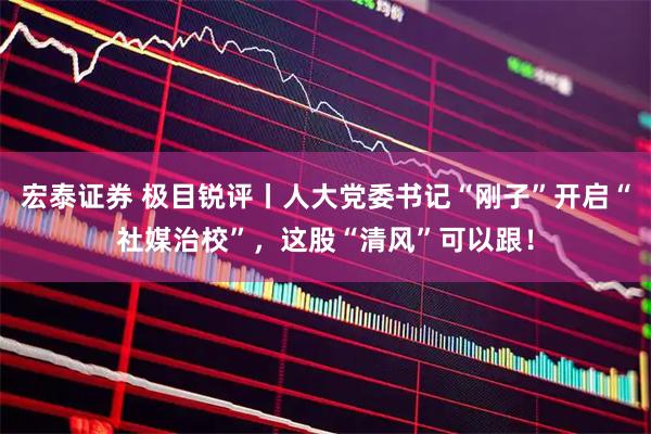 宏泰证券 极目锐评丨人大党委书记“刚子”开启“社媒治校”，这股“清风”可以跟！