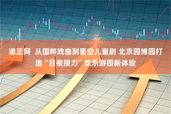 道正网  从国粹戏曲到星空儿童剧 北京园博园打造“日夜接力”欢乐游园新体验