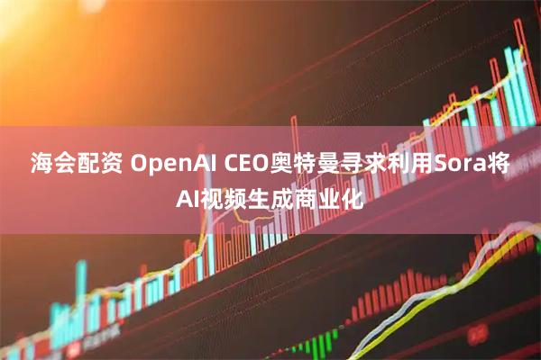 海会配资 OpenAI CEO奥特曼寻求利用Sora将AI视频生成商业化