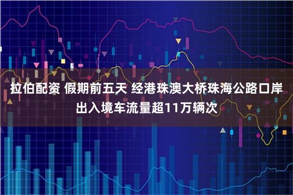 拉伯配资 假期前五天 经港珠澳大桥珠海公路口岸出入境车流量超11万辆次