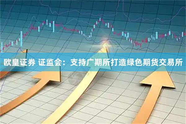 欧皇证券 证监会：支持广期所打造绿色期货交易所