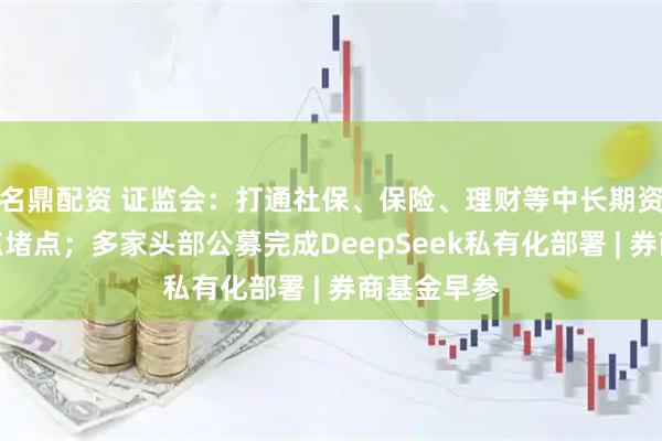 名鼎配资 证监会：打通社保、保险、理财等中长期资金入市卡点堵点；多家头部公募完成DeepSeek私有化部署 | 券商基金早参