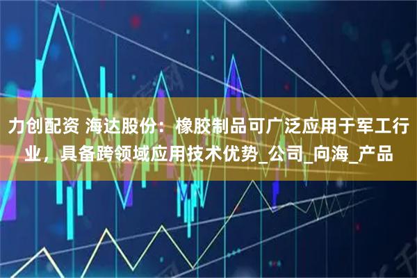 力创配资 海达股份：橡胶制品可广泛应用于军工行业，具备跨领域应用技术优势_公司_向海_产品
