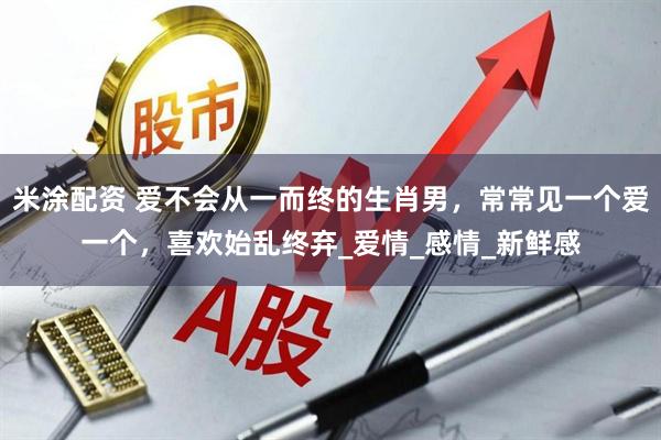 米涂配资 爱不会从一而终的生肖男，常常见一个爱一个，喜欢始乱终弃_爱情_感情_新鲜感