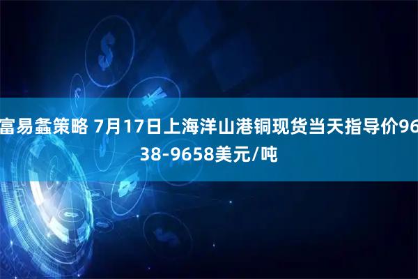 富易螽策略 7月17日上海洋山港铜现货当天指导价9638-9658美元/吨