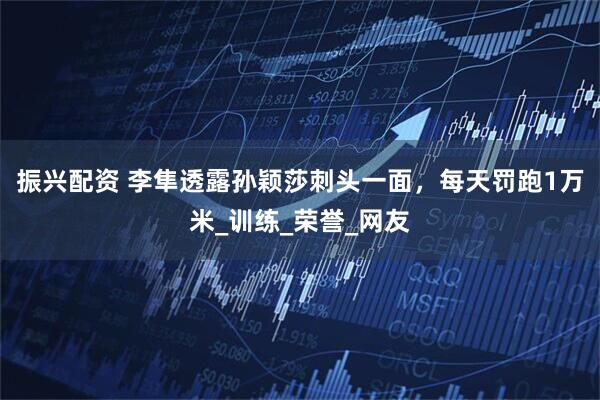 振兴配资 李隼透露孙颖莎刺头一面，每天罚跑1万米_训练_荣誉_网友