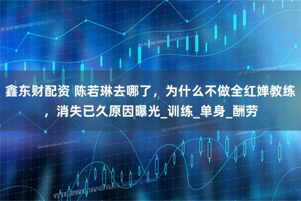 鑫东财配资 陈若琳去哪了，为什么不做全红婵教练，消失已久原因曝光_训练_单身_酬劳