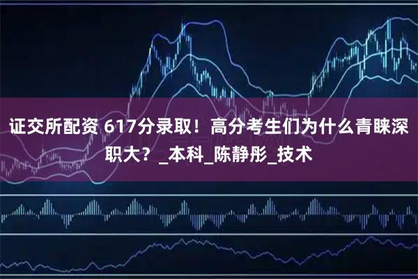 证交所配资 617分录取！高分考生们为什么青睐深职大？_本科_陈静彤_技术