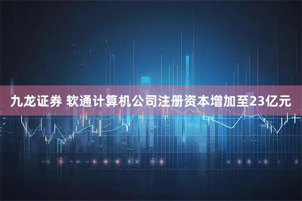 九龙证券 软通计算机公司注册资本增加至23亿元