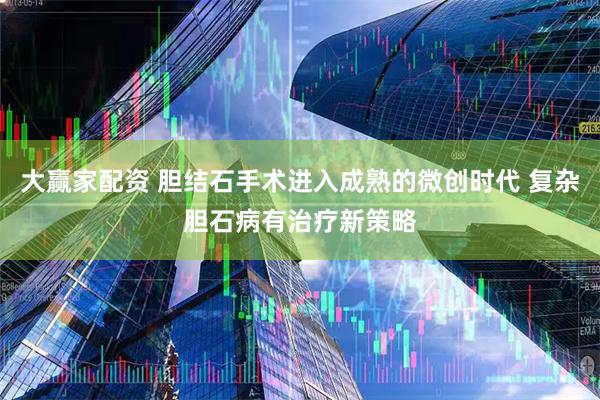 大赢家配资 胆结石手术进入成熟的微创时代 复杂胆石病有治疗新策略