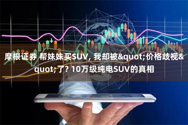 摩根证券 帮妹妹买SUV, 我却被"价格歧视"了? 10万级纯电SUV的真相